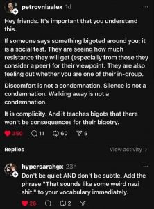 petrovniaalex said ‘Hey friends. It’s important that you understand this. If someone says something bigoted around you; it is a social test. They are seeing ow much resistance they will get (especially from those they consider a peer) for their viewpoint. They are also feeling out whether you are one of their in-group. Discomfort is not a condemnation. Silence is not a condemnation. Walking away is not a condemnation. It is complicity. And it teaches bigots that there won’t be consequences for their bigotry.’ 
hypersarahgx replied, ‘Don’t be quiet AND don’t be subtle. Add the phrase That sounds like some weird nazi shit to your vocabulary immediately.’